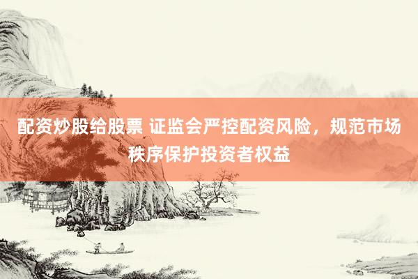 配资炒股给股票 证监会严控配资风险，规范市场秩序保护投资者权益