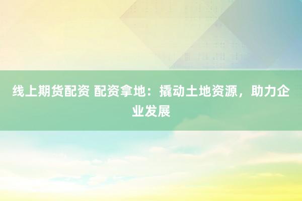 线上期货配资 配资拿地：撬动土地资源，助力企业发展
