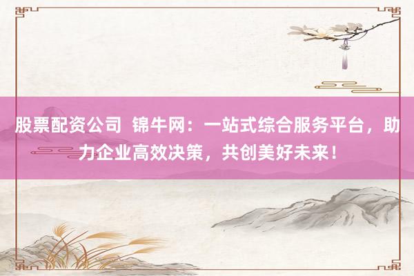 股票配资公司  锦牛网：一站式综合服务平台，助力企业高效决策，共创美好未来！