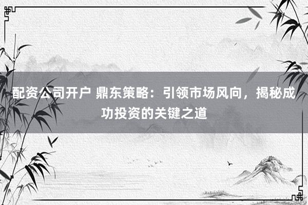 配资公司开户 鼎东策略：引领市场风向，揭秘成功投资的关键之道
