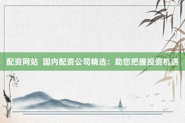配资网站  国内配资公司精选：助您把握投资机遇