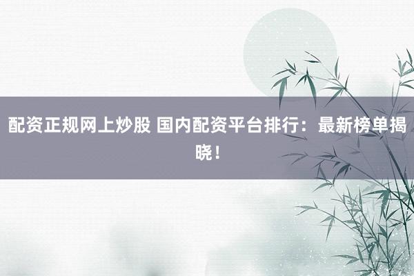 配资正规网上炒股 国内配资平台排行：最新榜单揭晓！