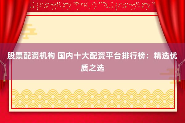 股票配资机构 国内十大配资平台排行榜：精选优质之选