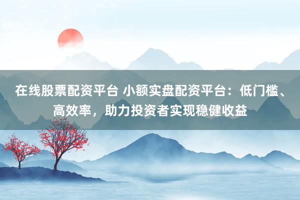 在线股票配资平台 小额实盘配资平台：低门槛、高效率，助力投资者实现稳健收益