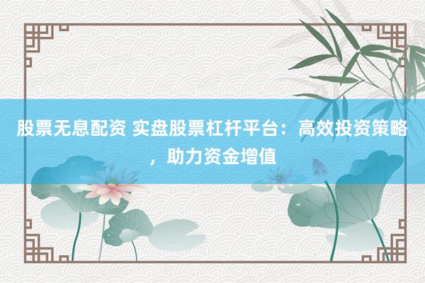股票无息配资 实盘股票杠杆平台：高效投资策略，助力资金增值
