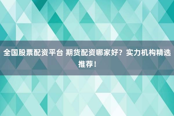 全国股票配资平台 期货配资哪家好？实力机构精选推荐！