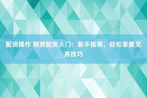 配资操作 期货配资入门：新手指南，轻松掌握交易技巧
