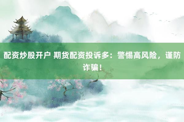 配资炒股开户 期货配资投诉多：警惕高风险，谨防诈骗！
