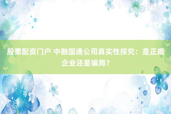 股票配资门户 中融国通公司真实性探究：是正规企业还是骗局？