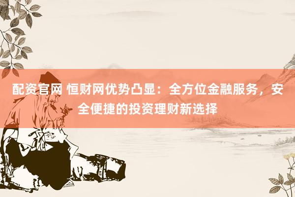 配资官网 恒财网优势凸显：全方位金融服务，安全便捷的投资理财新选择