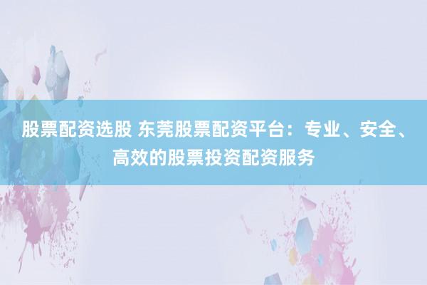 股票配资选股 东莞股票配资平台：专业、安全、高效的股票投资配资服务