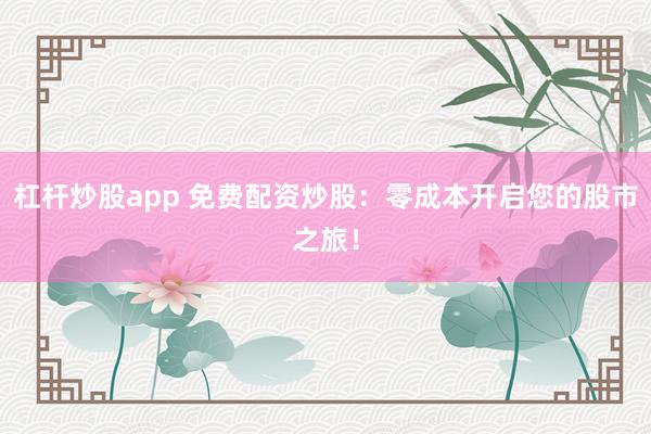 杠杆炒股app 免费配资炒股：零成本开启您的股市之旅！