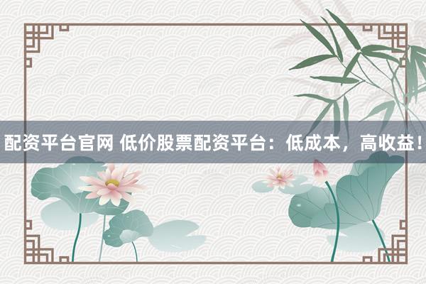 配资平台官网 低价股票配资平台：低成本，高收益！