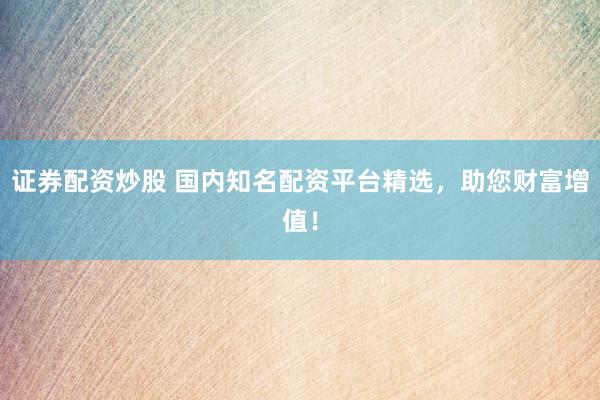证券配资炒股 国内知名配资平台精选，助您财富增值！