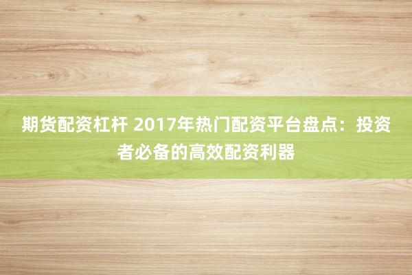 期货配资杠杆 2017年热门配资平台盘点：投资者必备的高效配资利器
