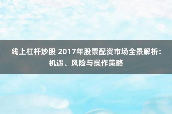 线上杠杆炒股 2017年股票配资市场全景解析：机遇、风险与操作策略