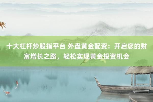 十大杠杆炒股指平台 外盘黄金配资：开启您的财富增长之路，轻松实现黄金投资机会