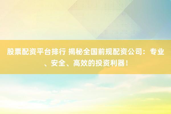 股票配资平台排行 揭秘全国前规配资公司：专业、安全、高效的投资利器！