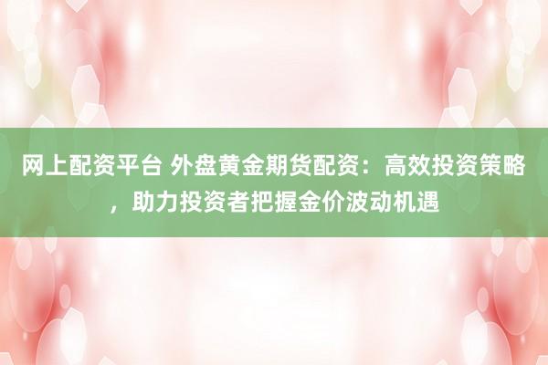 网上配资平台 外盘黄金期货配资：高效投资策略，助力投资者把握金价波动机遇