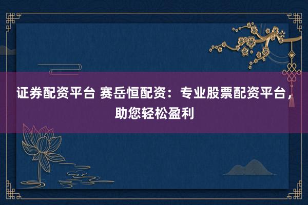证券配资平台 赛岳恒配资：专业股票配资平台，助您轻松盈利