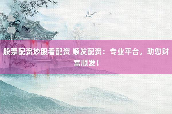 股票配资炒股看配资 顺发配资：专业平台，助您财富顺发！