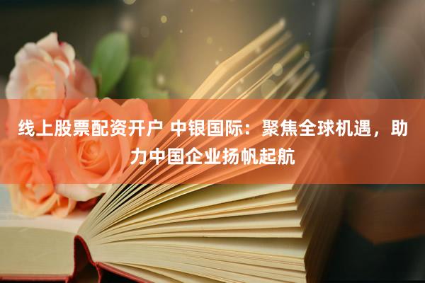 线上股票配资开户 中银国际：聚焦全球机遇，助力中国企业扬帆起航
