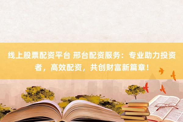 线上股票配资平台 邢台配资服务：专业助力投资者，高效配资，共创财富新篇章！