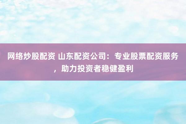 网络炒股配资 山东配资公司：专业股票配资服务，助力投资者稳健盈利