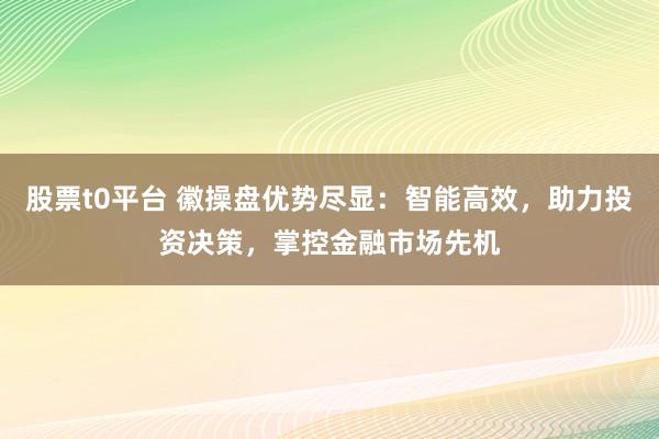 股票t0平台 徽操盘优势尽显：智能高效，助力投资决策，掌控金融市场先机