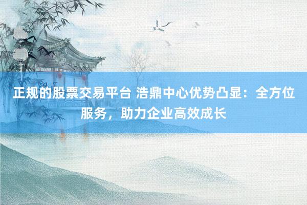 正规的股票交易平台 浩鼎中心优势凸显：全方位服务，助力企业高效成长