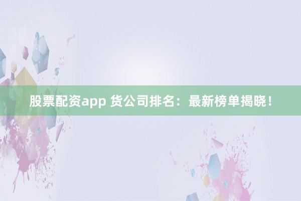股票配资app 货公司排名：最新榜单揭晓！