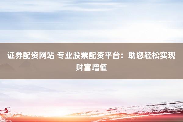 证券配资网站 专业股票配资平台：助您轻松实现财富增值