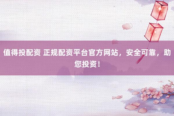 值得投配资 正规配资平台官方网站，安全可靠，助您投资！