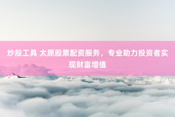 炒股工具 太原股票配资服务，专业助力投资者实现财富增值