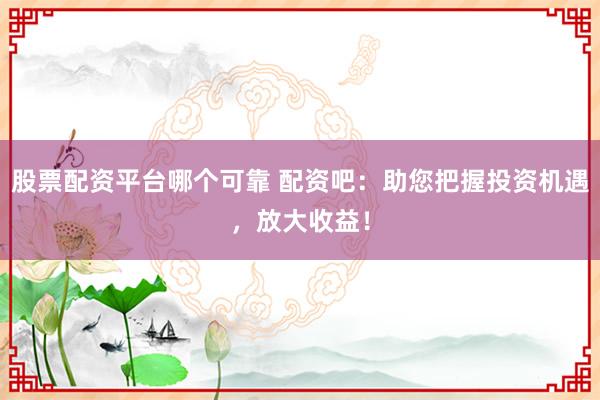 股票配资平台哪个可靠 配资吧：助您把握投资机遇，放大收益！