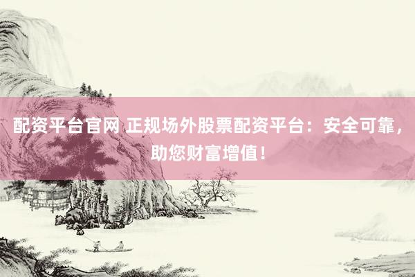 配资平台官网 正规场外股票配资平台：安全可靠，助您财富增值！