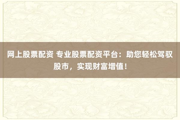 网上股票配资 专业股票配资平台：助您轻松驾驭股市，实现财富增值！