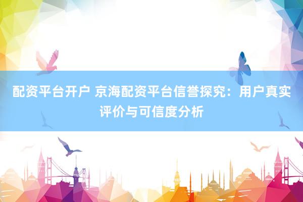 配资平台开户 京海配资平台信誉探究：用户真实评价与可信度分析