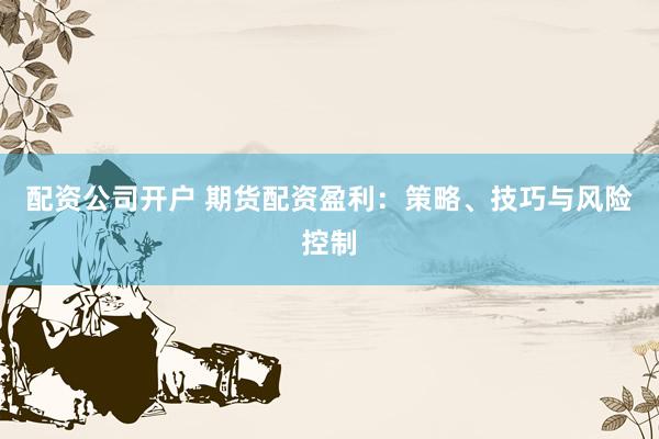 配资公司开户 期货配资盈利：策略、技巧与风险控制