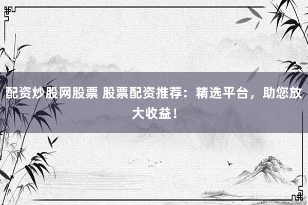 配资炒股网股票 股票配资推荐：精选平台，助您放大收益！