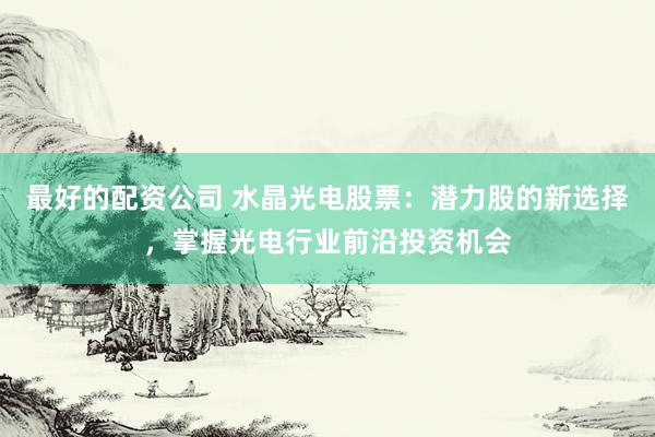 最好的配资公司 水晶光电股票：潜力股的新选择，掌握光电行业前沿投资机会