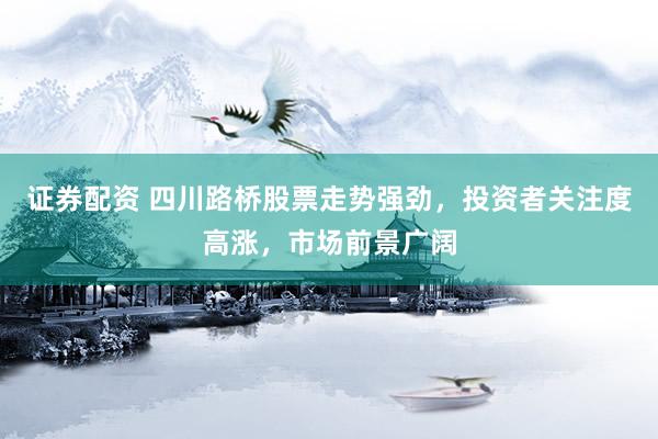 证券配资 四川路桥股票走势强劲，投资者关注度高涨，市场前景广阔