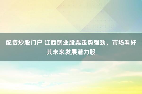 配资炒股门户 江西铜业股票走势强劲，市场看好其未来发展潜力股