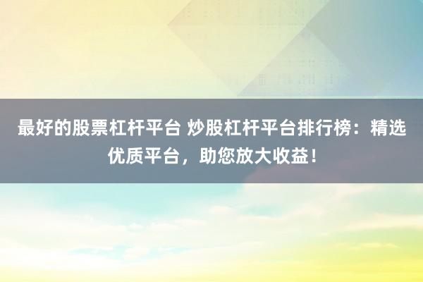 最好的股票杠杆平台 炒股杠杆平台排行榜：精选优质平台，助您放大收益！