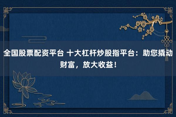 全国股票配资平台 十大杠杆炒股指平台：助您撬动财富，放大收益！