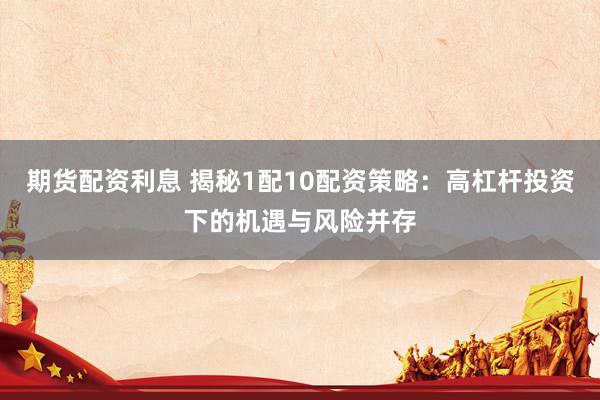 期货配资利息 揭秘1配10配资策略：高杠杆投资下的机遇与风险并存