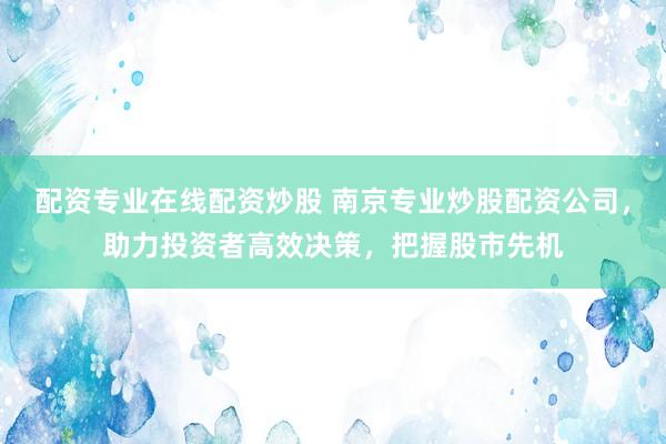 配资专业在线配资炒股 南京专业炒股配资公司，助力投资者高效决策，把握股市先机