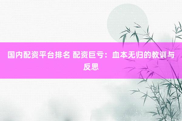 国内配资平台排名 配资巨亏：血本无归的教训与反思