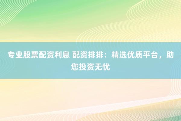 专业股票配资利息 配资排排：精选优质平台，助您投资无忧