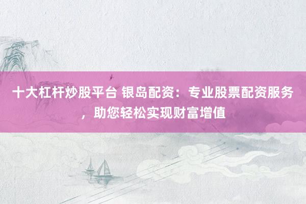 十大杠杆炒股平台 银岛配资：专业股票配资服务，助您轻松实现财富增值
